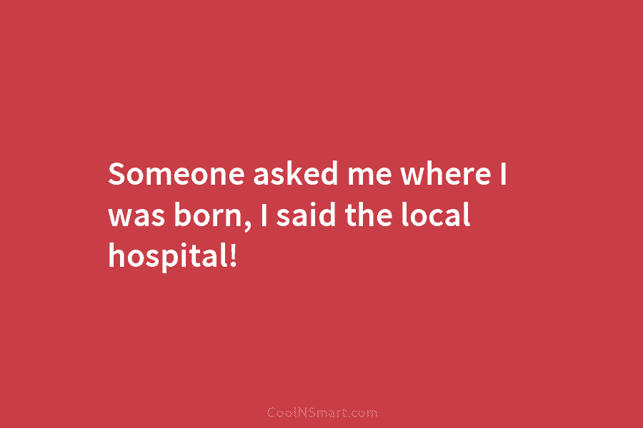 Someone asked me where I was born, I said the local hospital!