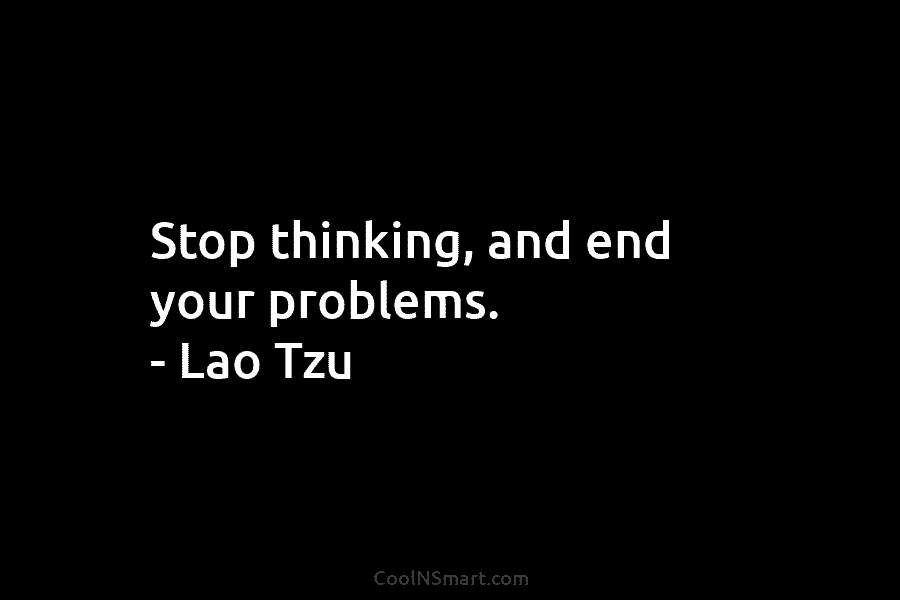 Stop thinking, and end your problems. – Lao Tzu
