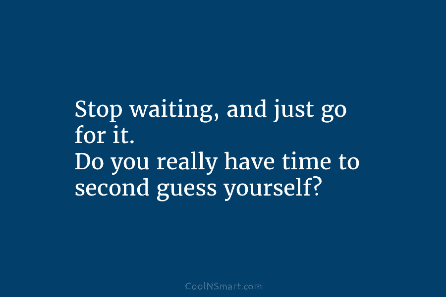 Stop waiting, and just go for it. Do you really have time to second guess yourself?