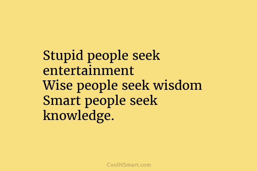 Stupid people seek entertainment Wise people seek wisdom Smart people seek knowledge.