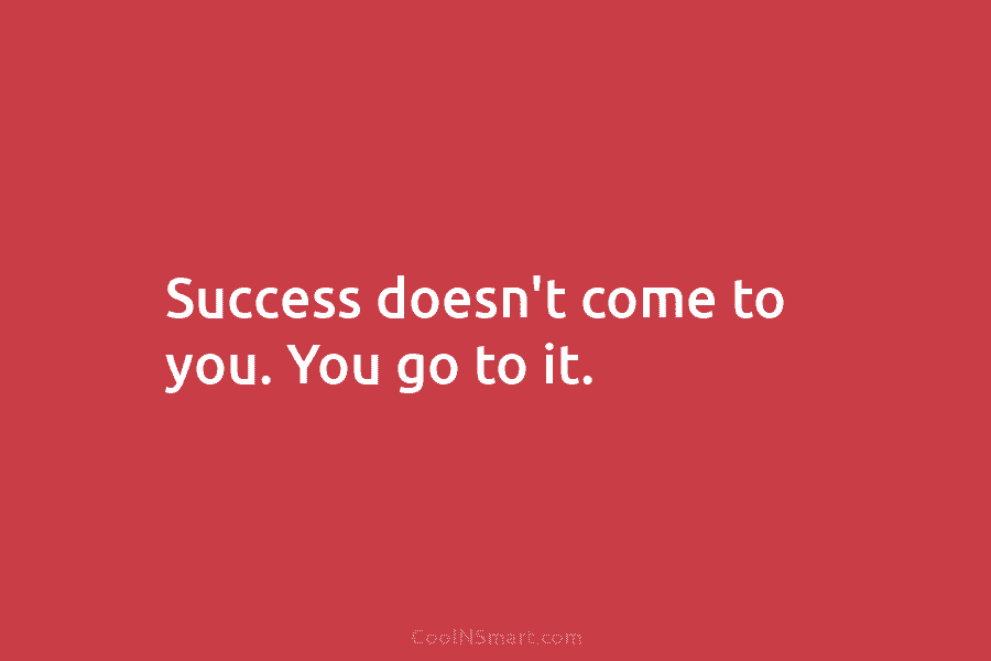 Success doesn’t come to you. You go to it.