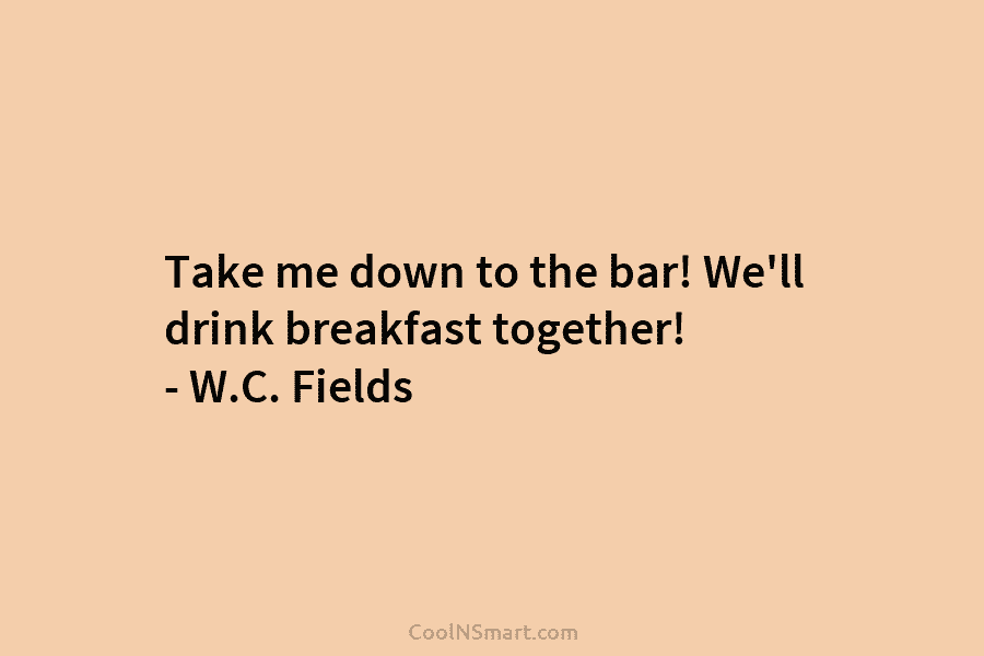 Take me down to the bar! We’ll drink breakfast together! – W.C. Fields