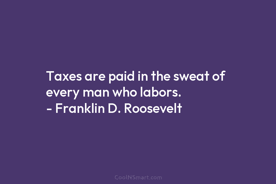 Taxes are paid in the sweat of every man who labors. – Franklin D. Roosevelt