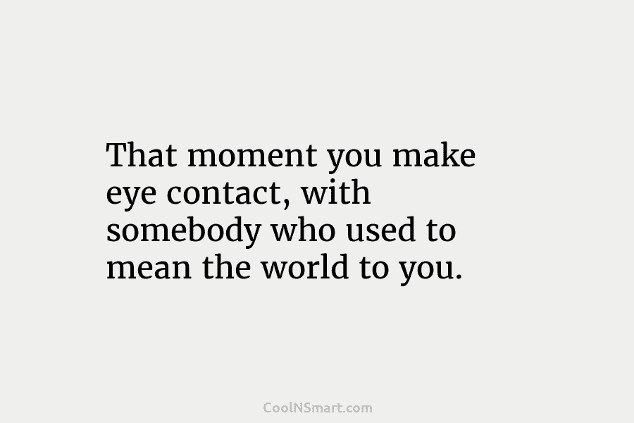 That moment you make eye contact, with somebody who used to mean the world to...