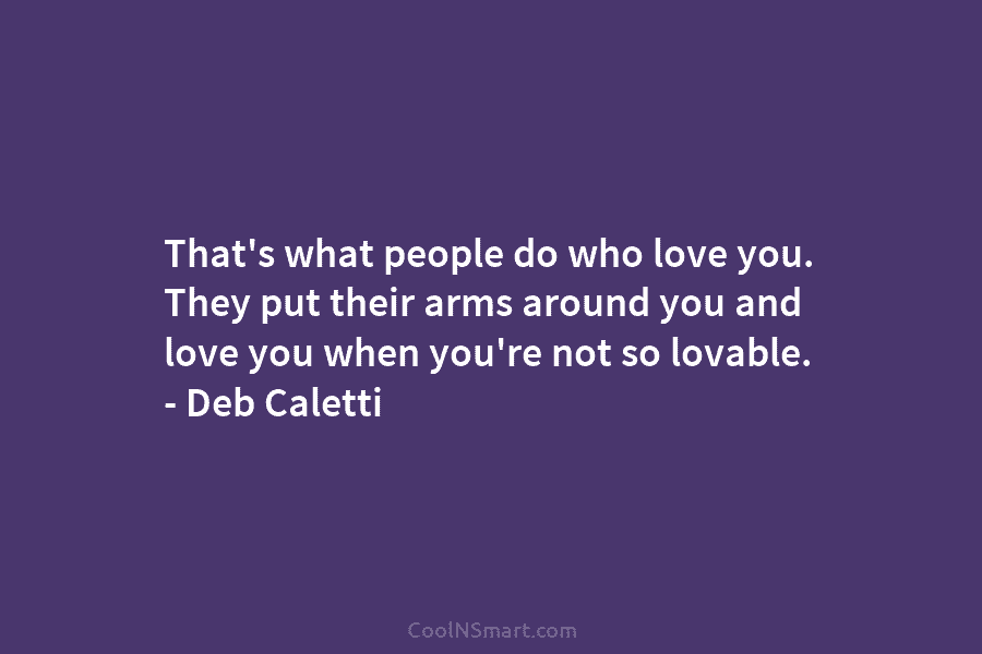 That’s what people do who love you. They put their arms around you and love you when you’re not so...