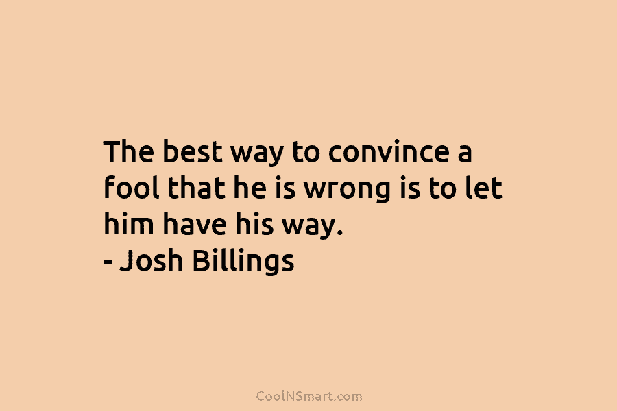 The best way to convince a fool that he is wrong is to let him...