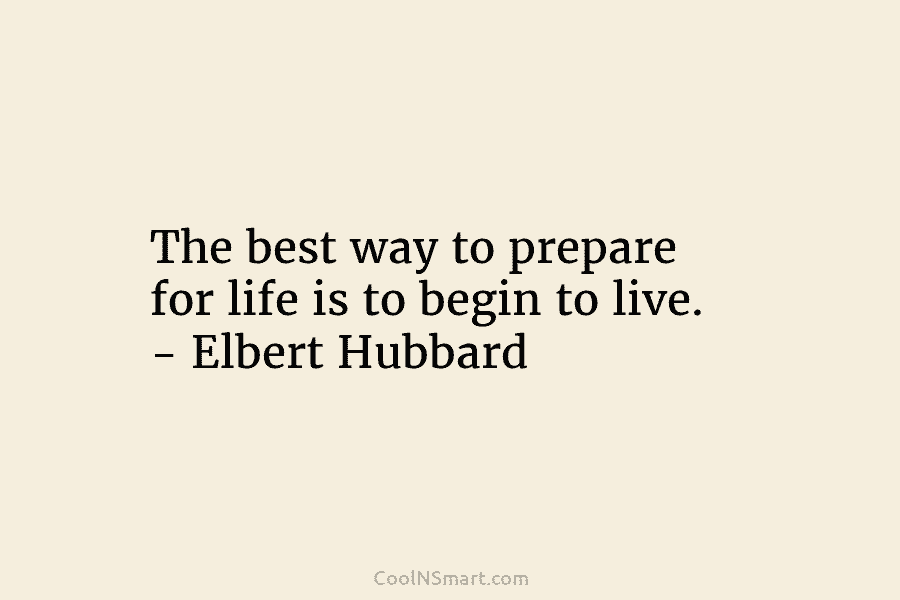 The best way to prepare for life is to begin to live. – Elbert Hubbard