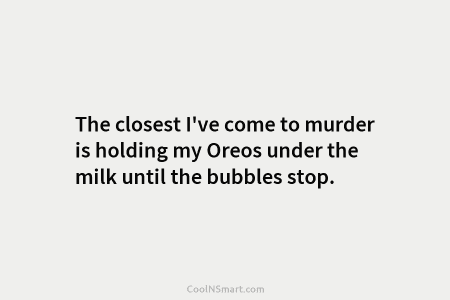 The closest I’ve come to murder is holding my Oreos under the milk until the...