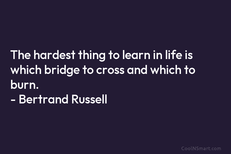 The hardest thing to learn in life is which bridge to cross and which to burn. – Bertrand Russell