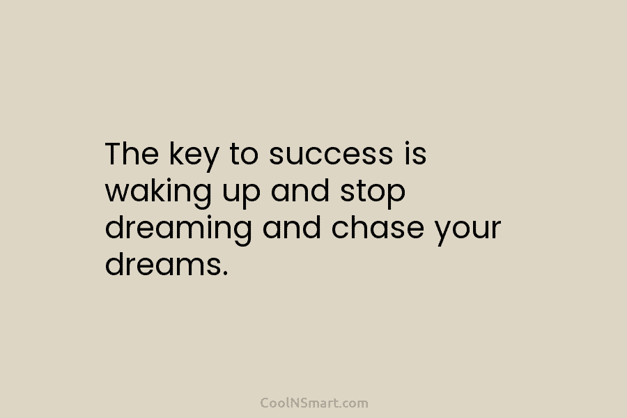 The key to success is waking up and stop dreaming and chase your dreams.