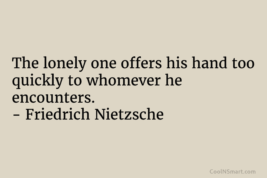 The lonely one offers his hand too quickly to whomever he encounters. – Friedrich Nietzsche