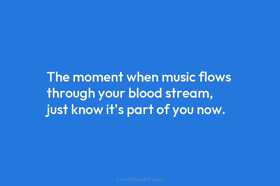 The moment when music flows through your blood stream, just know it’s part of you now.
