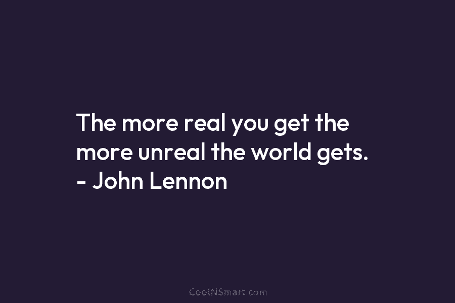 The more real you get the more unreal the world gets. – John Lennon