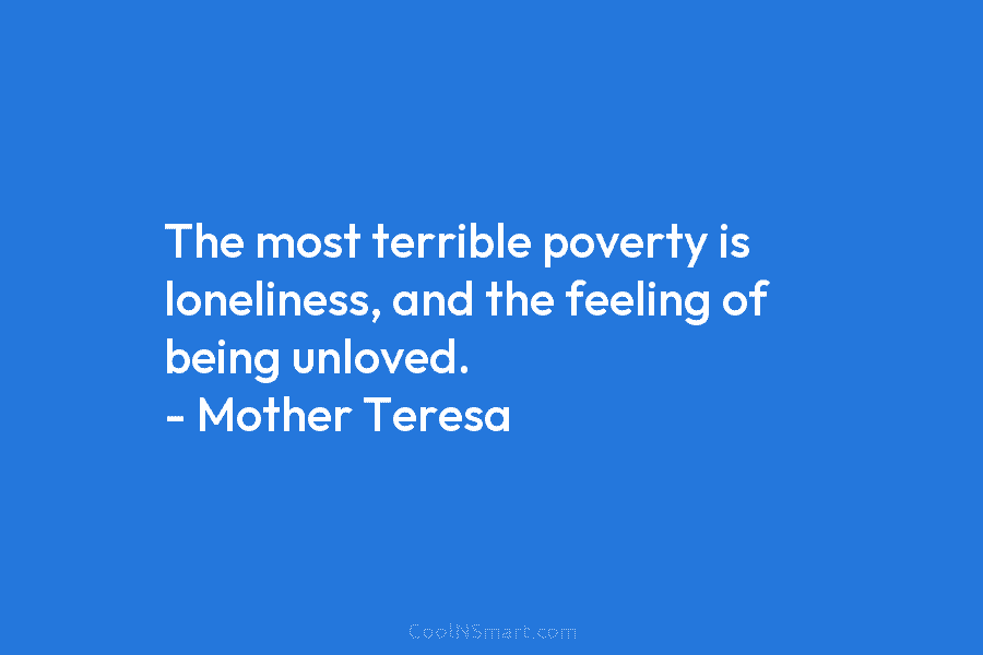 The most terrible poverty is loneliness, and the feeling of being unloved. – Mother Teresa