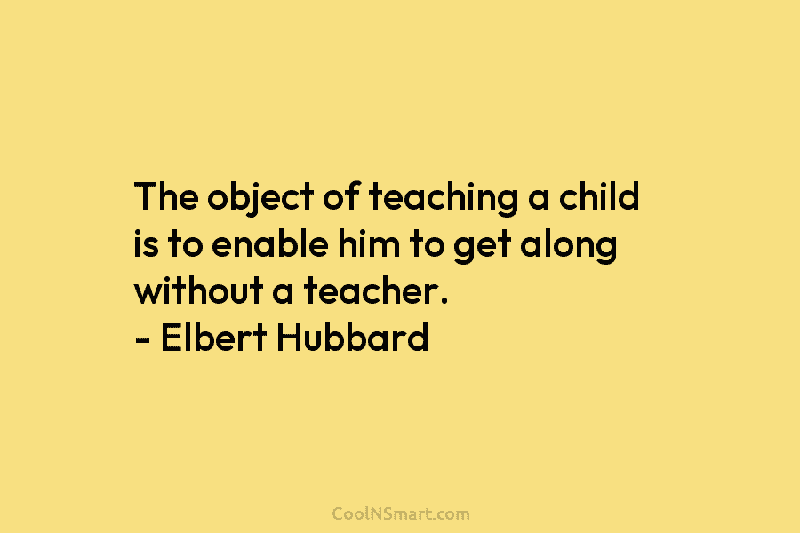 The object of teaching a child is to enable him to get along without a...