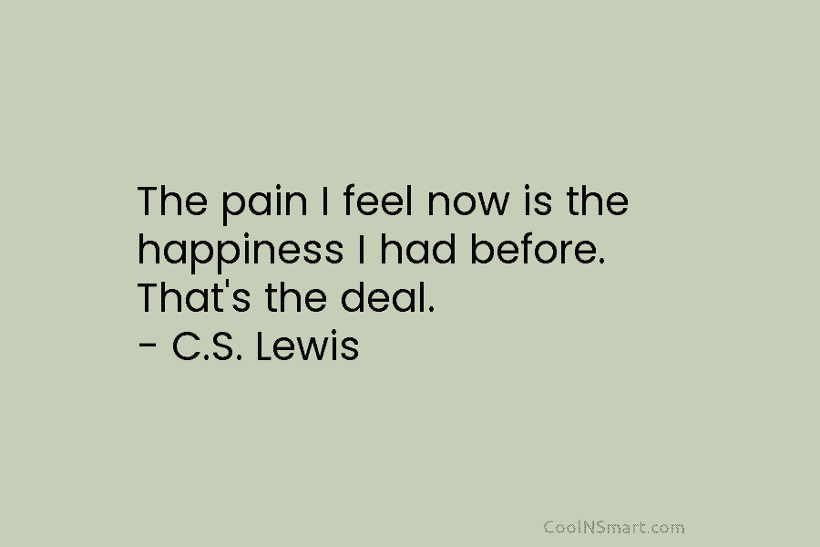 The pain I feel now is the happiness I had before. That’s the deal. – C.S. Lewis