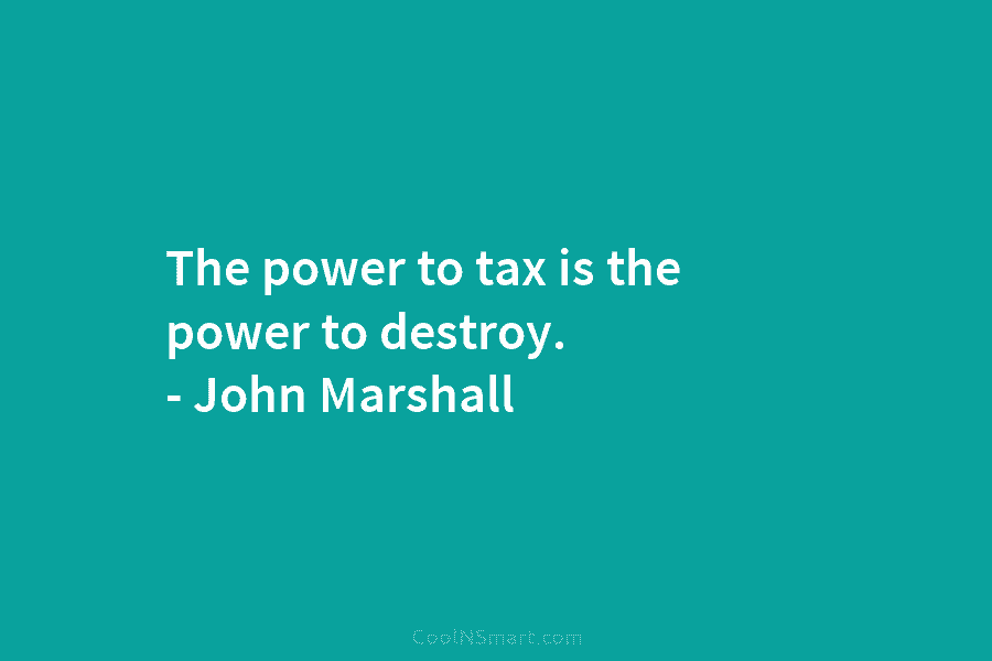 The power to tax is the power to destroy. – John Marshall