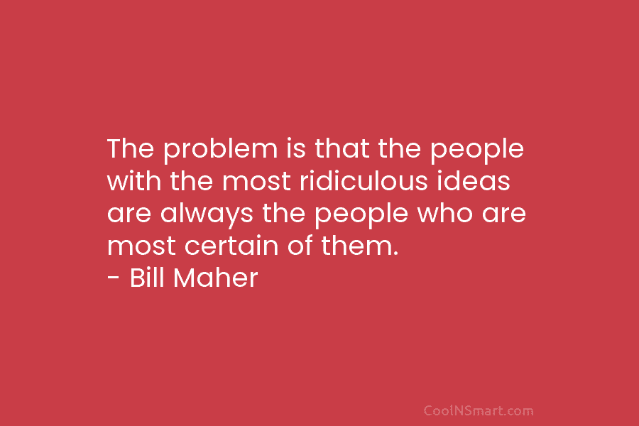 The problem is that the people with the most ridiculous ideas are always the people who are most certain of...