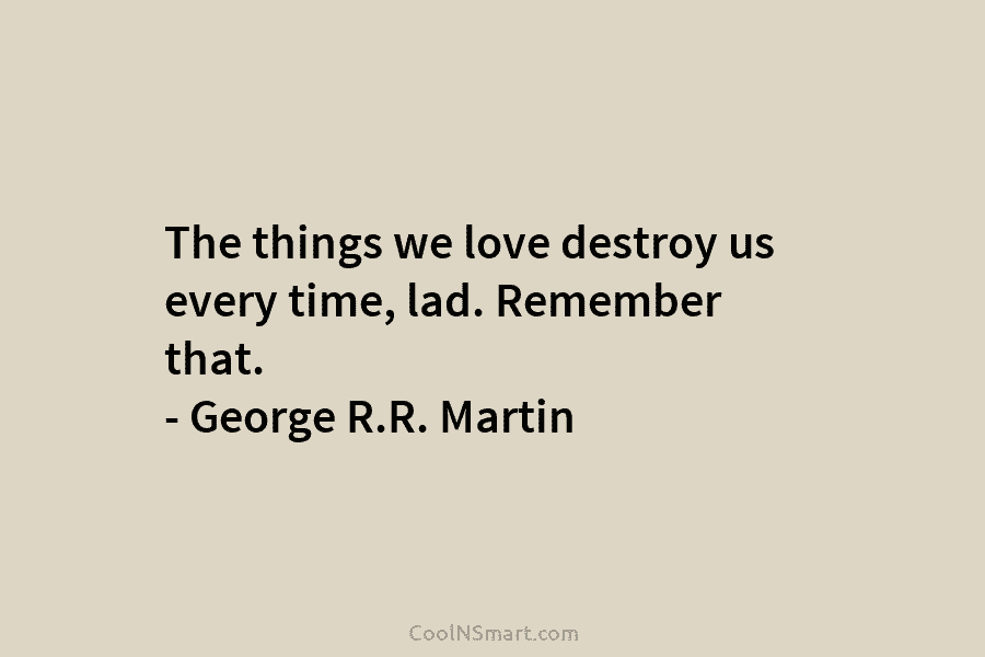 The things we love destroy us every time, lad. Remember that. – George R.R. Martin