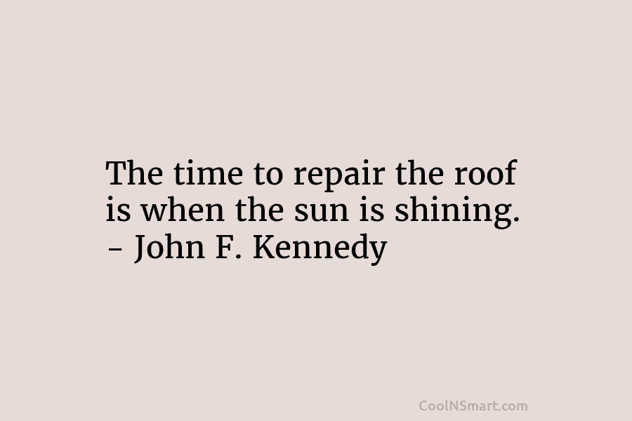 The time to repair the roof is when the sun is shining. – John F. Kennedy