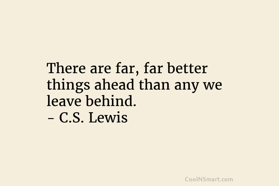 There are far, far better things ahead than any we leave behind. – C.S. Lewis