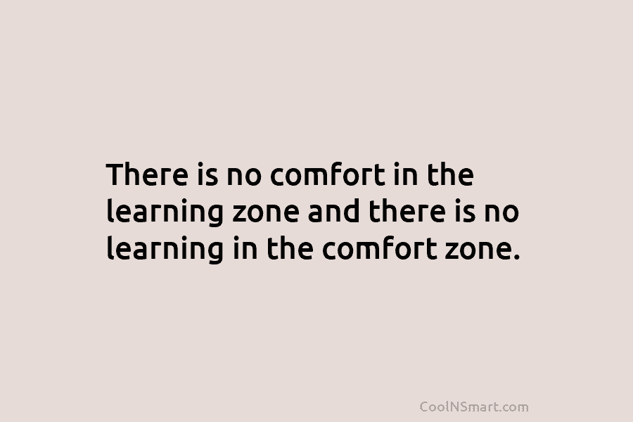 There is no comfort in the learning zone and there is no learning in the comfort zone.