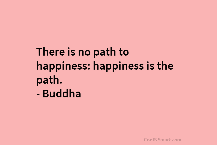There is no path to happiness: happiness is the path. – Buddha