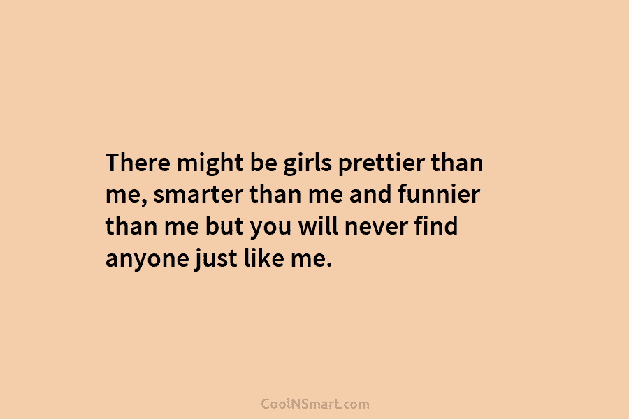 There might be girls prettier than me, smarter than me and funnier than me but you will never find anyone...