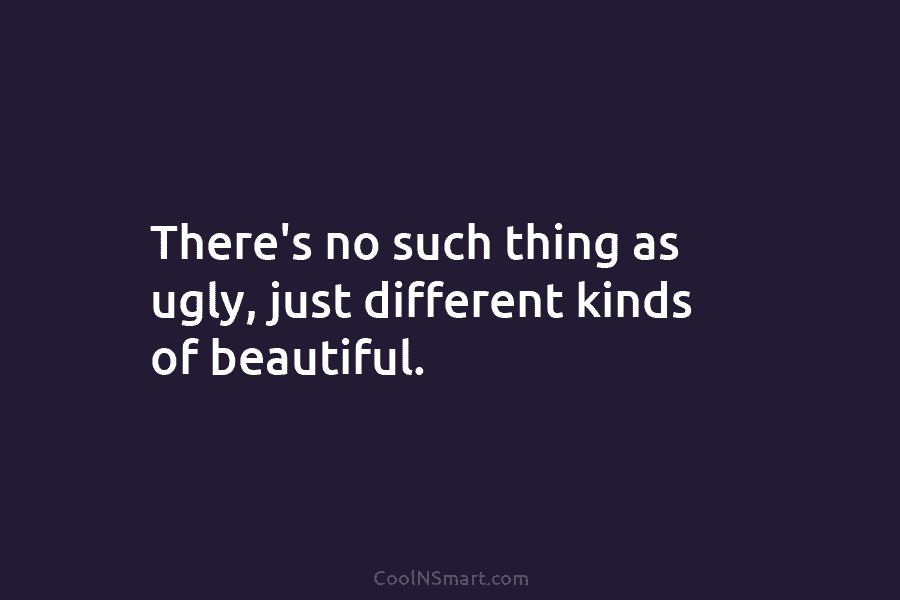 There’s no such thing as ugly, just different kinds of beautiful.