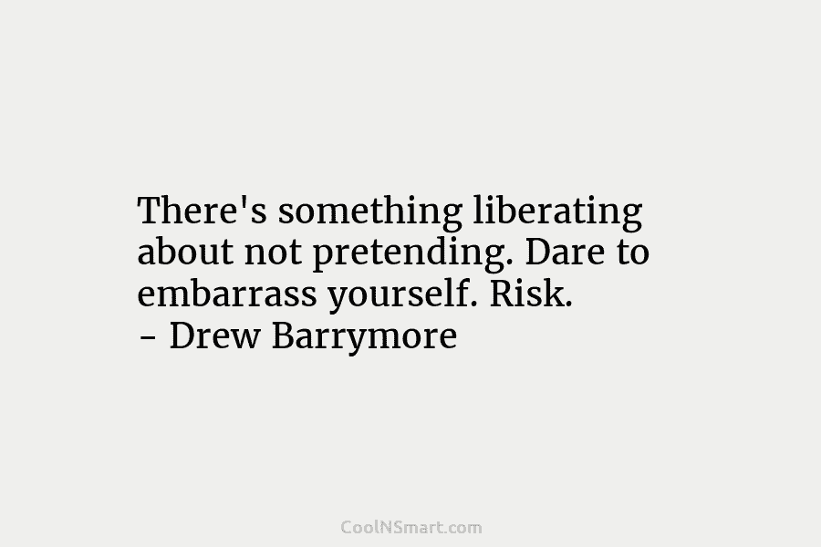 There’s something liberating about not pretending. Dare to embarrass yourself. Risk. – Drew Barrymore