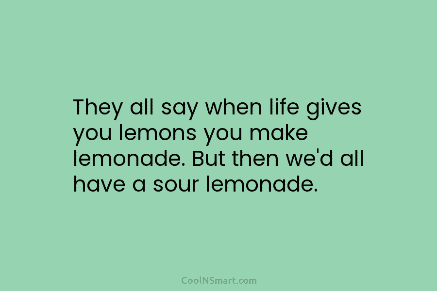 They all say when life gives you lemons you make lemonade. But then we’d all have a sour lemonade.