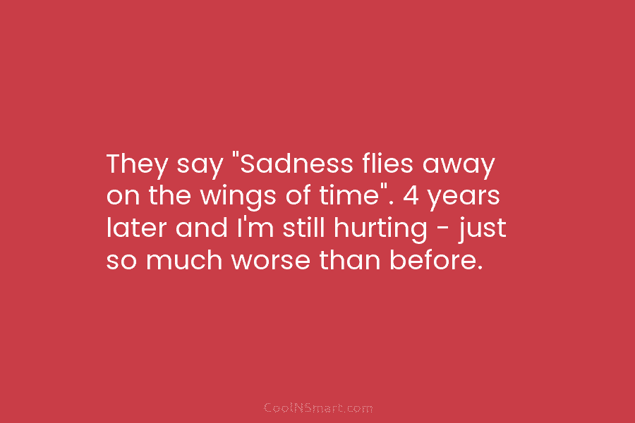 They say “Sadness flies away on the wings of time”. 4 years later and I’m still hurting – just so...