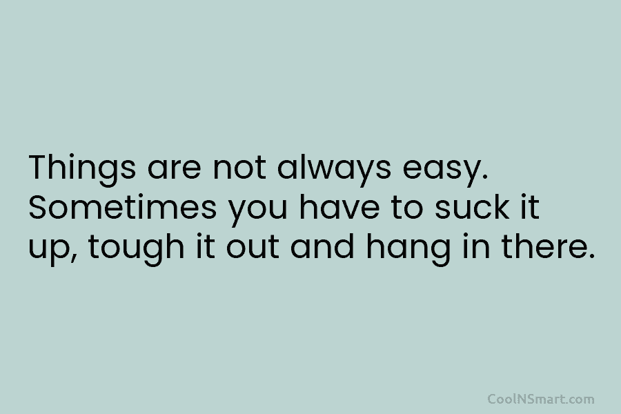 Things are not always easy. Sometimes you have to suck it up, tough it out and hang in there.