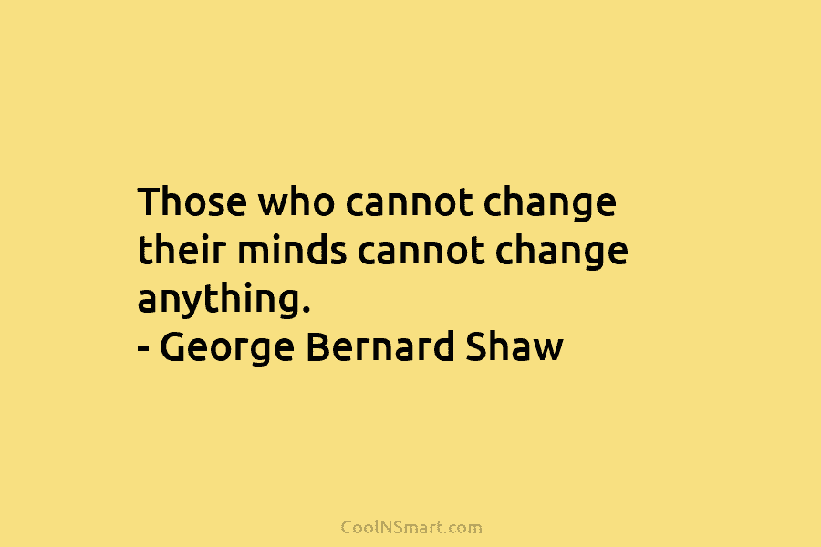 Those who cannot change their minds cannot change anything. – George Bernard Shaw