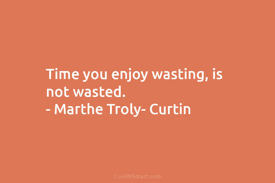Time you enjoy wasting, is not wasted. – Marthe Troly- Curtin