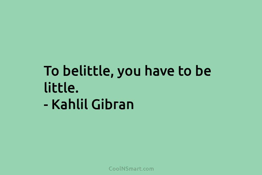 To belittle, you have to be little. – Kahlil Gibran