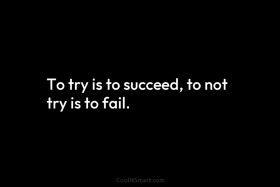 To try is to succeed, to not try is to fail.