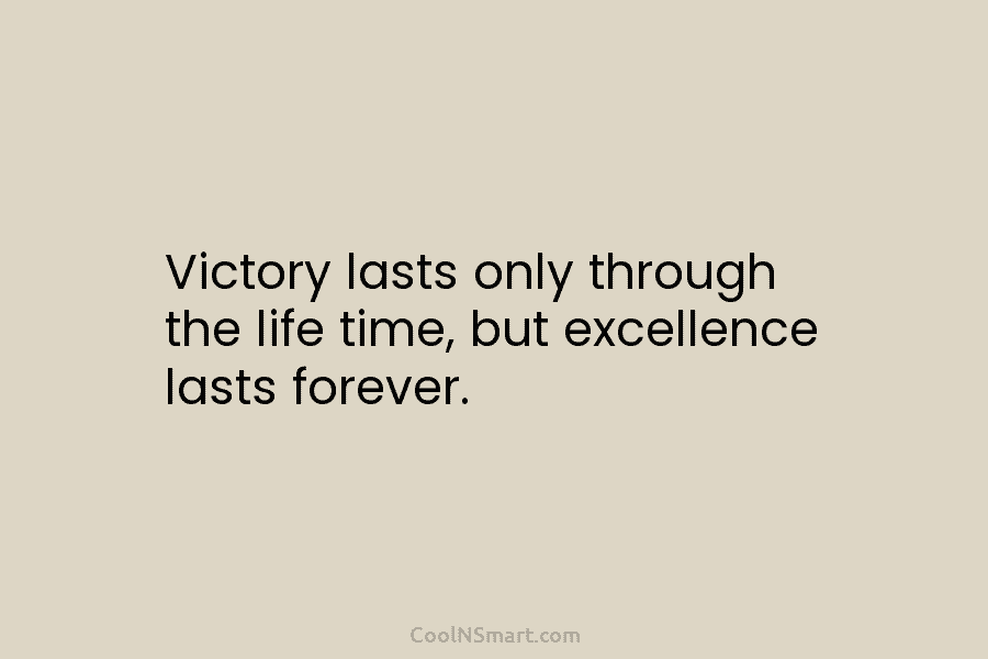 Victory lasts only through the life time, but excellence lasts forever.