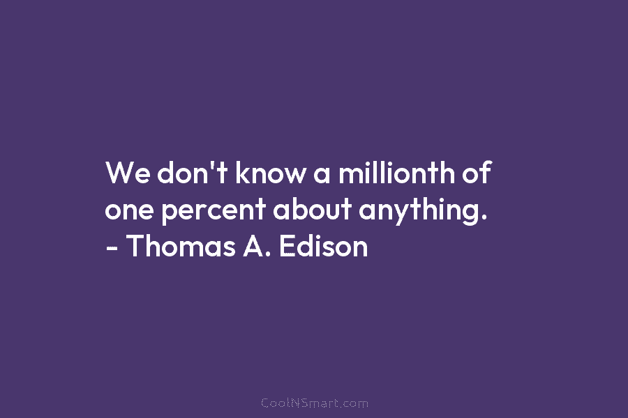 We don’t know a millionth of one percent about anything. – Thomas A. Edison
