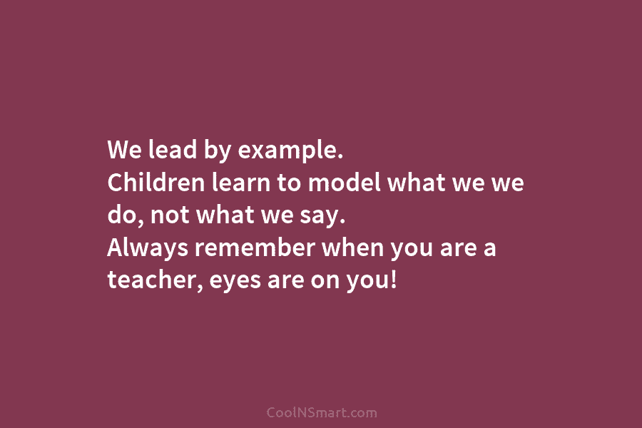 We lead by example. Children learn to model what we we do, not what we say. Always remember when you...