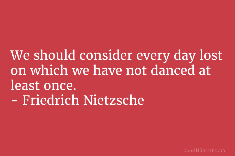 We should consider every day lost on which we have not danced at least once. – Friedrich Nietzsche