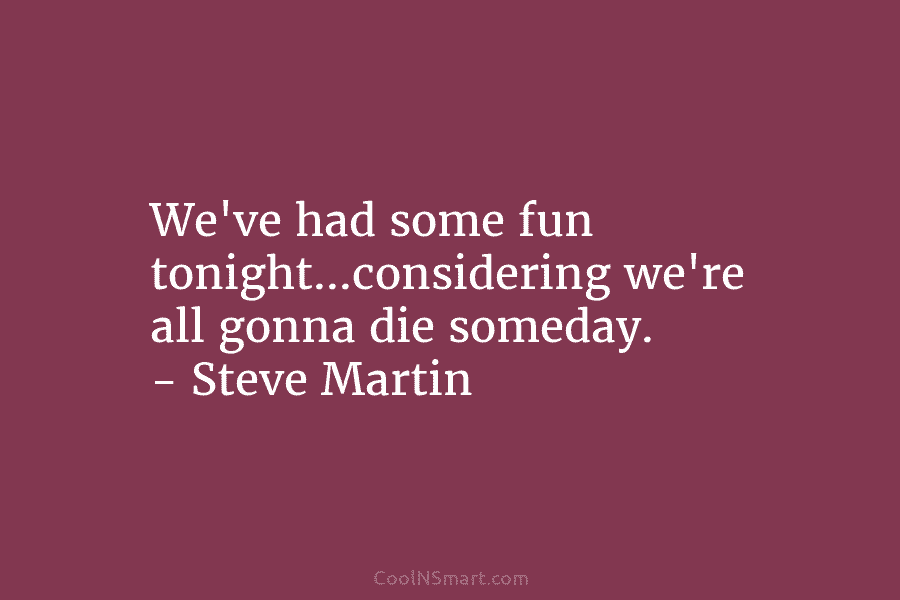 We’ve had some fun tonight…considering we’re all gonna die someday. – Steve Martin