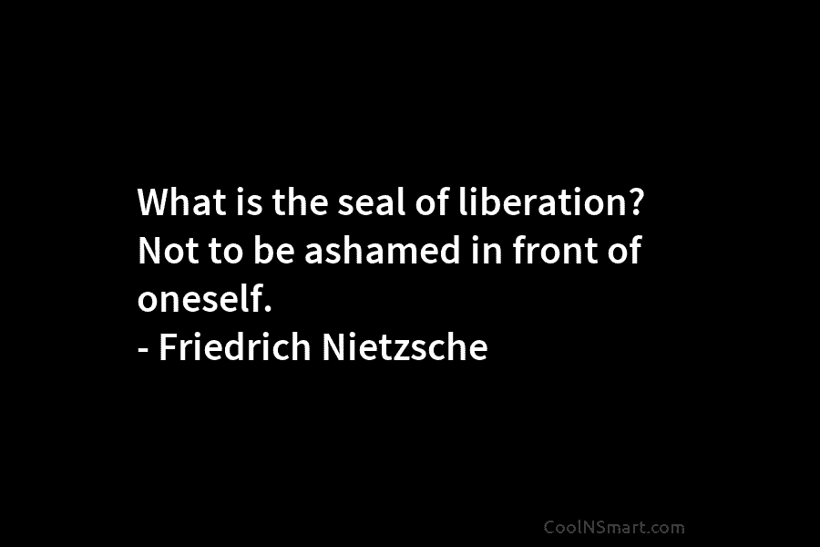 What is the seal of liberation? Not to be ashamed in front of oneself. – Friedrich Nietzsche