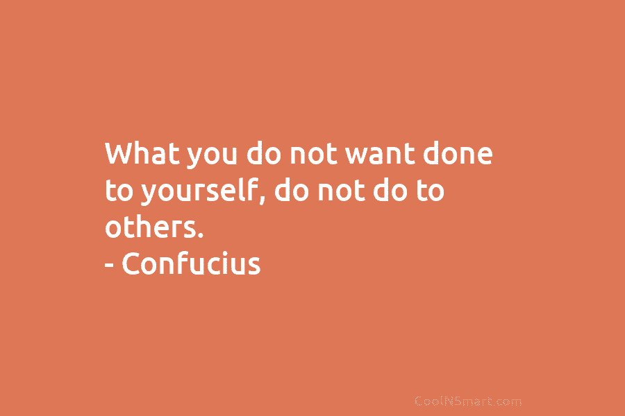 What you do not want done to yourself, do not do to others. – Confucius