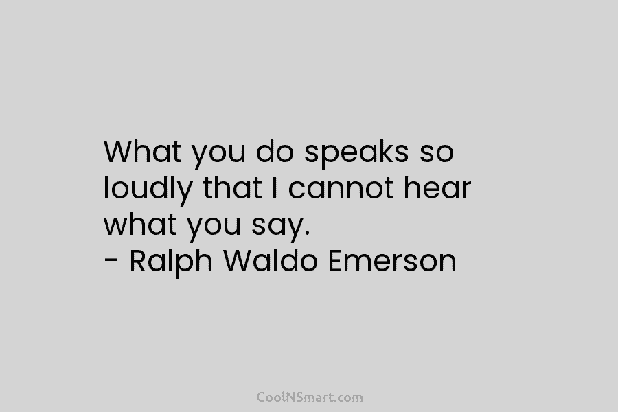 What you do speaks so loudly that I cannot hear what you say. – Ralph Waldo Emerson