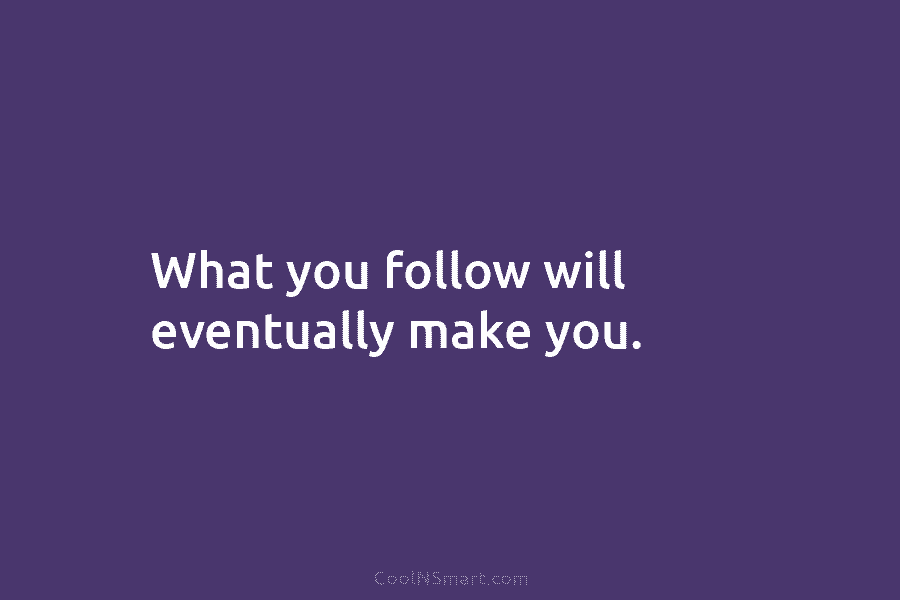 What you follow will eventually make you.