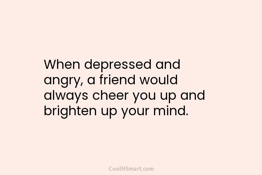 When depressed and angry, a friend would always cheer you up and brighten up your mind.