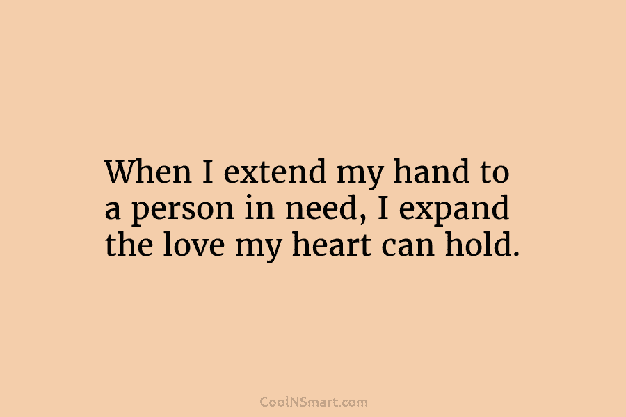 When I extend my hand to a person in need, I expand the love my heart can hold.