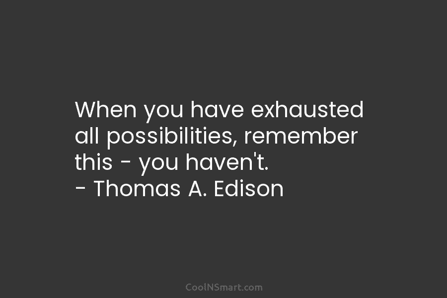 When you have exhausted all possibilities, remember this – you haven’t. – Thomas A. Edison