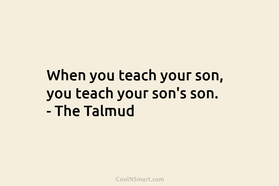 When you teach your son, you teach your son’s son. – The Talmud